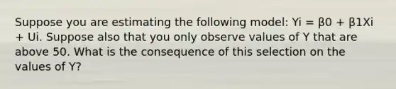 Suppose you are estimating the following model: Yi = β0 + β1Xi + Ui. Suppose also that you only observe values of Y that are above 50. What is the consequence of this selection on the values of Y?