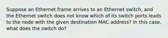 Suppose an Ethernet frame arrives to an Ethernet switch, and the Ethernet switch does not know which of its switch ports leads to the node with the given destination MAC address? In this case, what does the switch do?