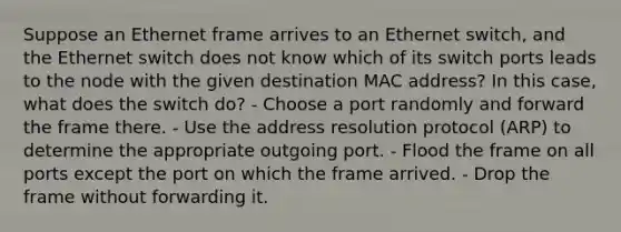 Suppose an Ethernet frame arrives to an Ethernet switch, and the Ethernet switch does not know which of its switch ports leads to the node with the given destination MAC address? In this case, what does the switch do? - Choose a port randomly and forward the frame there. - Use the address resolution protocol (ARP) to determine the appropriate outgoing port. - Flood the frame on all ports except the port on which the frame arrived. - Drop the frame without forwarding it.