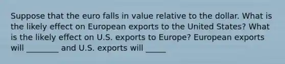 Suppose that the euro falls in value relative to the dollar. What is the likely effect on European exports to the United​ States? What is the likely effect on U.S. exports to​ Europe? European exports will ________ and U.S. exports will _____