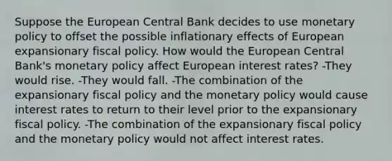 Suppose the European Central Bank decides to use monetary policy to offset the possible inflationary effects of European expansionary fiscal policy. How would the European Central Bank's monetary policy affect European interest rates? -They would rise. -They would fall. -The combination of the expansionary fiscal policy and the monetary policy would cause interest rates to return to their level prior to the expansionary fiscal policy. -The combination of the expansionary fiscal policy and the monetary policy would not affect interest rates.