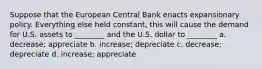 Suppose that the European Central Bank enacts expansionary policy. Everything else held constant, this will cause the demand for U.S. assets to ________ and the U.S. dollar to ________ a. decrease; appreciate b. increase; depreciate c. decrease; depreciate d. increase; appreciate