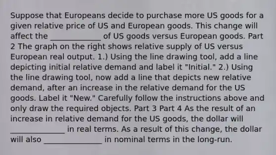 Suppose that Europeans decide to purchase more US goods for a given relative price of US and European goods. This change will affect the _____________ of US goods versus European goods. Part 2 The graph on the right shows relative supply of US versus European real output. ​1.) Using the line drawing tool​, add a line depicting initial relative demand and label it​ "Initial." ​2.) Using the line drawing tool​, now add a line that depicts new relative​ demand, after an increase in the relative demand for the US goods. Label it​ "New." Carefully follow the instructions above and only draw the required objects. Part 3 Part 4 As the result of an increase in relative demand for the US​ goods, the dollar will ______________ in real terms. As a result of this​ change, the dollar will also _______________ in nominal terms in the​ long-run.