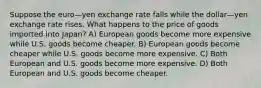 Suppose the euro—yen exchange rate falls while the dollar—yen exchange rate rises. What happens to the price of goods imported into Japan? A) European goods become more expensive while U.S. goods become cheaper. B) European goods become cheaper while U.S. goods become more expensive. C) Both European and U.S. goods become more expensive. D) Both European and U.S. goods become cheaper.