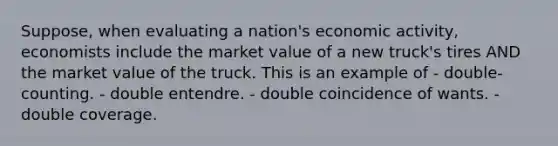 Suppose, when evaluating a nation's economic activity, economists include the market value of a new truck's tires AND the market value of the truck. This is an example of - double-counting. - double entendre. - double coincidence of wants. - double coverage.