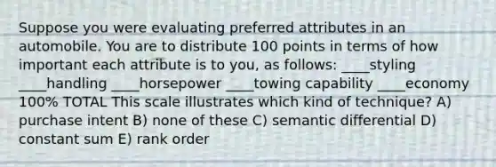 Suppose you were evaluating preferred attributes in an automobile. You are to distribute 100 points in terms of how important each attribute is to you, as follows: ____styling ____handling ____horsepower ____towing capability ____economy 100% TOTAL This scale illustrates which kind of technique? A) purchase intent B) none of these C) semantic differential D) constant sum E) rank order