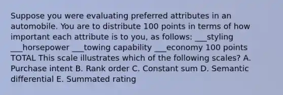 Suppose you were evaluating preferred attributes in an automobile. You are to distribute 100 points in terms of how important each attribute is to you, as follows: ___styling ___horsepower ___towing capability ___economy 100 points TOTAL This scale illustrates which of the following scales? A. Purchase intent B. Rank order C. Constant sum D. Semantic differential E. Summated rating