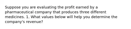 Suppose you are evaluating the profit earned by a pharmaceutical company that produces three different medicines. 1. What values below will help you determine the company's revenue?