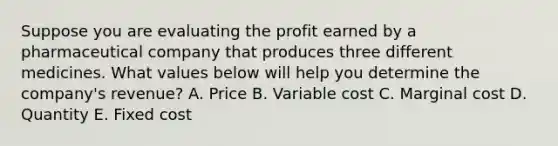 Suppose you are evaluating the profit earned by a pharmaceutical company that produces three different medicines. What values below will help you determine the company's revenue? A. Price B. Variable cost C. Marginal cost D. Quantity E. Fixed cost