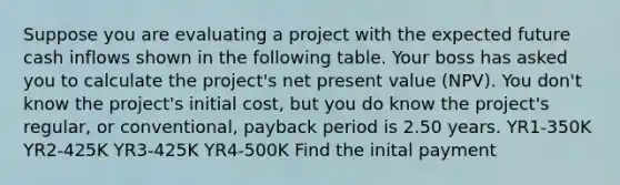 Suppose you are evaluating a project with the expected future cash inflows shown in the following table. Your boss has asked you to calculate the project's net present value (NPV). You don't know the project's initial cost, but you do know the project's regular, or conventional, payback period is 2.50 years. YR1-350K YR2-425K YR3-425K YR4-500K Find the inital payment