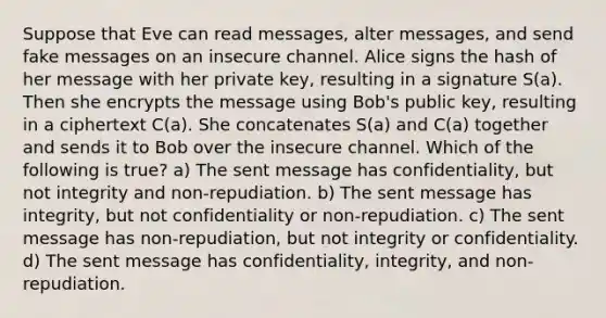 Suppose that Eve can read messages, alter messages, and send fake messages on an insecure channel. Alice signs the hash of her message with her private key, resulting in a signature S(a). Then she encrypts the message using Bob's public key, resulting in a ciphertext C(a). She concatenates S(a) and C(a) together and sends it to Bob over the insecure channel. Which of the following is true? a) The sent message has confidentiality, but not integrity and non-repudiation. b) The sent message has integrity, but not confidentiality or non-repudiation. c) The sent message has non-repudiation, but not integrity or confidentiality. d) The sent message has confidentiality, integrity, and non-repudiation.