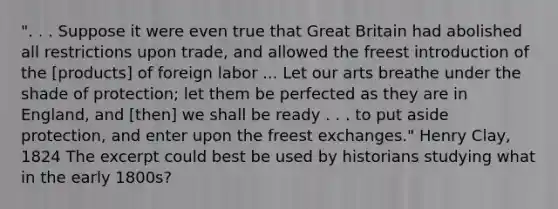 ". . . Suppose it were even true that Great Britain had abolished all restrictions upon trade, and allowed the freest introduction of the [products] of foreign labor ... Let our arts breathe under the shade of protection; let them be perfected as they are in England, and [then] we shall be ready . . . to put aside protection, and enter upon the freest exchanges." Henry Clay, 1824 The excerpt could best be used by historians studying what in the early 1800s?