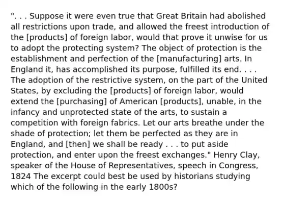 ". . . Suppose it were even true that Great Britain had abolished all restrictions upon trade, and allowed the freest introduction of the [products] of foreign labor, would that prove it unwise for us to adopt the protecting system? The object of protection is the establishment and perfection of the [manufacturing] arts. In England it, has accomplished its purpose, fulfilled its end. . . . The adoption of the restrictive system, on the part of the United States, by excluding the [products] of foreign labor, would extend the [purchasing] of American [products], unable, in the infancy and unprotected state of the arts, to sustain a competition with foreign fabrics. Let our arts breathe under the shade of protection; let them be perfected as they are in England, and [then] we shall be ready . . . to put aside protection, and enter upon the freest exchanges." Henry Clay, speaker of the House of Representatives, speech in Congress, 1824 The excerpt could best be used by historians studying which of the following in the early 1800s?