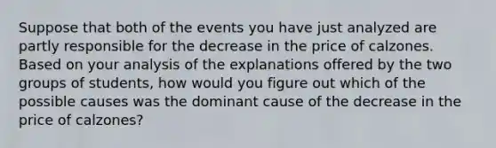 Suppose that both of the events you have just analyzed are partly responsible for the decrease in the price of calzones. Based on your analysis of the explanations offered by the two groups of students, how would you figure out which of the possible causes was the dominant cause of the decrease in the price of calzones?