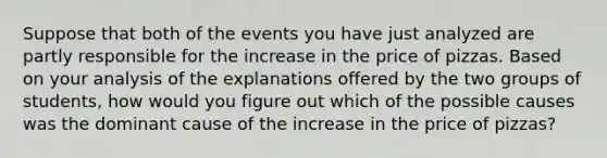 Suppose that both of the events you have just analyzed are partly responsible for the increase in the price of pizzas. Based on your analysis of the explanations offered by the two groups of students, how would you figure out which of the possible causes was the dominant cause of the increase in the price of pizzas?