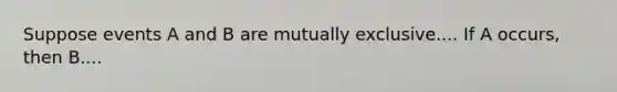 Suppose events A and B are mutually exclusive.... If A occurs, then B....