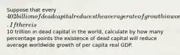 Suppose that every ​402 billion of dead capital reduces the average rate of growth in worldwide per capita real GDP by 0.3 percentage points. If there is ​10 trillion in dead capital in the​ world, calculate by how many percentage points the existence of dead capital will reduce average worldwide growth of per capita real GDP.