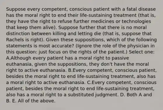 Suppose every competent, conscious patient with a fatal disease has the moral right to end their life-sustaining treatment (that is, they have the right to refuse further medicines or technologies that keep them alive). Suppose further that there is no moral distinction between killing and letting die (that is, suppose that Rachels is right). Given these suppositions, which of the following statements is most accurate? (Ignore the role of the physician in this question: just focus on the rights of the patient.) Select one: A.Although every patient has a moral right to passive euthanasia, given the suppositions, they don't have the moral right to active euthanasia. B.Every competent, conscious patient, besides the moral right to end life-sustaining treatment, also has a moral right to active euthanasia. C.Every competent, conscious patient, besides the moral right to end life-sustaining treatment, also has a moral right to a substituted judgment. D. Both A and B. E. All of the above.