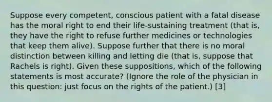 Suppose every competent, conscious patient with a fatal disease has the moral right to end their life-sustaining treatment (that is, they have the right to refuse further medicines or technologies that keep them alive). Suppose further that there is no moral distinction between killing and letting die (that is, suppose that Rachels is right). Given these suppositions, which of the following statements is most accurate? (Ignore the role of the physician in this question: just focus on the rights of the patient.) [3]