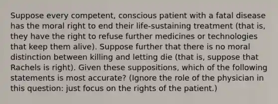 Suppose every competent, conscious patient with a fatal disease has the moral right to end their life-sustaining treatment (that is, they have the right to refuse further medicines or technologies that keep them alive). Suppose further that there is no moral distinction between killing and letting die (that is, suppose that Rachels is right). Given these suppositions, which of the following statements is most accurate? (Ignore the role of the physician in this question: just focus on the rights of the patient.)