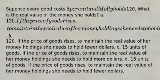 Suppose every good costs 8 per unit and Molly holds120. What is the real value of the money she holds? a. 120. If the price of goods rises, to maintain the real value of her money holdings she needs to hold more dollars. b.120. If the price of goods rises, to maintain the real value of her money holdings she needs to hold fewer dollars. c. 15 units of goods. If the price of goods rises, to maintain the real value of her money holdings she needs to hold more dollars. d. 15 units of goods. If the price of goods rises, to maintain the real value of her money holdings she needs to hold fewer dollars.