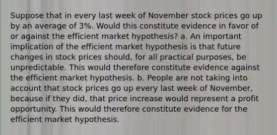 Suppose that in every last week of November stock prices go up by an average of​ 3%. Would this constitute evidence in favor of or against the efficient market​ hypothesis? a. An important implication of the efficient market hypothesis is that future changes in stock prices​ should, for all practical​ purposes, be unpredictable. This would therefore constitute evidence against the efficient market hypothesis. b. People are not taking into account that stock prices go up every last week of​ November, because if they​ did, that price increase would represent a profit opportunity. This would therefore constitute evidence for the efficient market hypothesis.