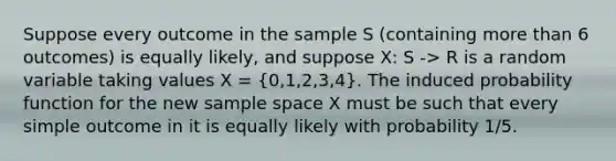 Suppose every outcome in the sample S (containing more than 6 outcomes) is equally likely, and suppose X: S -> R is a random variable taking values X = (0,1,2,3,4). The induced probability function for the new sample space X must be such that every simple outcome in it is equally likely with probability 1/5.