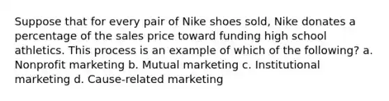 Suppose that for every pair of Nike shoes sold, Nike donates a percentage of the sales price toward funding high school athletics. This process is an example of which of the following? a. Nonprofit marketing b. Mutual marketing c. Institutional marketing d. Cause-related marketing