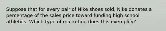 Suppose that for every pair of Nike shoes sold, Nike donates a percentage of the sales price toward funding high school athletics. Which type of marketing does this exemplify?