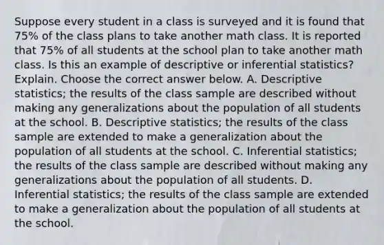 Suppose every student in a class is surveyed and it is found that​ 75% of the class plans to take another math class. It is reported that​ 75% of all students at the school plan to take another math class. Is this an example of descriptive or inferential​ statistics? Explain. Choose the correct answer below. A. Descriptive​ statistics; the results of the class sample are described without making any generalizations about the population of all students at the school. B. Descriptive​ statistics; the results of the class sample are extended to make a generalization about the population of all students at the school. C. Inferential​ statistics; the results of the class sample are described without making any generalizations about the population of all students. D. Inferential​ statistics; the results of the class sample are extended to make a generalization about the population of all students at the school.