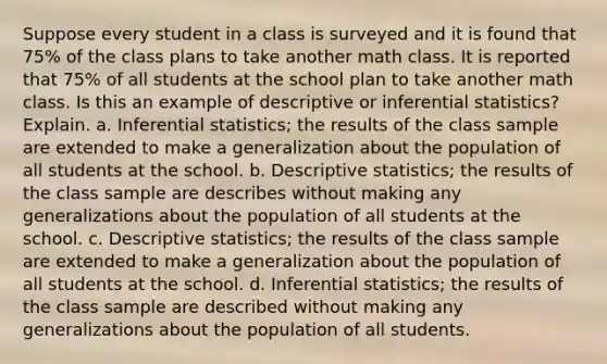 Suppose every student in a class is surveyed and it is found that 75% of the class plans to take another math class. It is reported that 75% of all students at the school plan to take another math class. Is this an example of descriptive or inferential statistics? Explain. a. Inferential statistics; the results of the class sample are extended to make a generalization about the population of all students at the school. b. Descriptive statistics; the results of the class sample are describes without making any generalizations about the population of all students at the school. c. Descriptive statistics; the results of the class sample are extended to make a generalization about the population of all students at the school. d. Inferential statistics; the results of the class sample are described without making any generalizations about the population of all students.