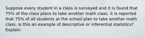 Suppose every student in a class is surveyed and it is found that 75% of the class plans to take another math class. it is reported that 75% of all students at the school plan to take another math class. Is this an example of descriptive or inferential statistics? Explain.