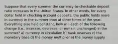 Suppose that every summer the currency-to-checkable deposit ratio increases in the United States. In other words, for every dollar held in checking account deposits, the public holds more in currency in the summer than at other times of the year. Everything else held constant, how will each of the following change (i.e., increase, decrease, or remain unchanged) in the summer? a) currency in circulation b) bank reserves c) the monetary base d) the money multiplier e) the money supply