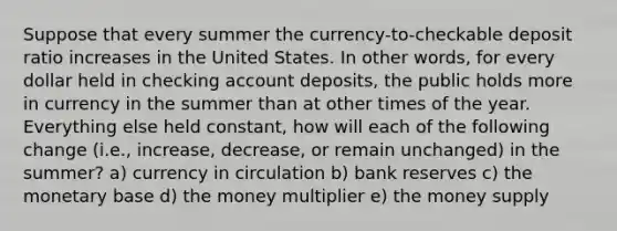 Suppose that every summer the currency-to-checkable deposit ratio increases in the United States. In other words, for every dollar held in checking account deposits, the public holds more in currency in the summer than at other times of the year. Everything else held constant, how will each of the following change (i.e., increase, decrease, or remain unchanged) in the summer? a) currency in circulation b) bank reserves c) the monetary base d) the money multiplier e) the money supply