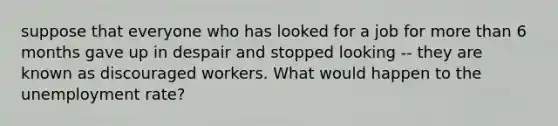 suppose that everyone who has looked for a job for more than 6 months gave up in despair and stopped looking -- they are known as discouraged workers. What would happen to the unemployment rate?