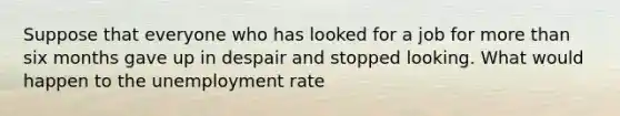 Suppose that everyone who has looked for a job for more than six months gave up in despair and stopped looking. What would happen to the unemployment rate