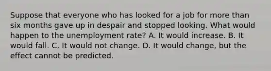 Suppose that everyone who has looked for a job for <a href='https://www.questionai.com/knowledge/keWHlEPx42-more-than' class='anchor-knowledge'>more than</a> six months gave up in despair and stopped looking. What would happen to the <a href='https://www.questionai.com/knowledge/kh7PJ5HsOk-unemployment-rate' class='anchor-knowledge'>unemployment rate</a>? A. It would increase. B. It would fall. C. It would not change. D. It would change, but the effect cannot be predicted.