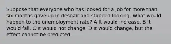 Suppose that everyone who has looked for a job for more than six months gave up in despair and stopped looking. What would happen to the unemployment rate? A It would increase. B It would fall. C It would not change. D It would change, but the effect cannot be predicted.