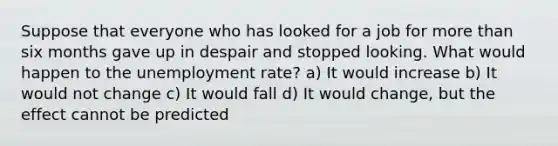 Suppose that everyone who has looked for a job for more than six months gave up in despair and stopped looking. What would happen to the unemployment rate? a) It would increase b) It would not change c) It would fall d) It would change, but the effect cannot be predicted