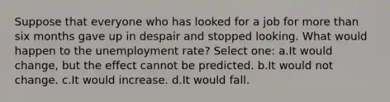 Suppose that everyone who has looked for a job for <a href='https://www.questionai.com/knowledge/keWHlEPx42-more-than' class='anchor-knowledge'>more than</a> six months gave up in despair and stopped looking. What would happen to the <a href='https://www.questionai.com/knowledge/kh7PJ5HsOk-unemployment-rate' class='anchor-knowledge'>unemployment rate</a>? Select one: a.It would change, but the effect cannot be predicted. b.It would not change. c.It would increase. d.It would fall.