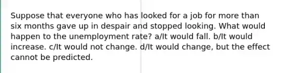 Suppose that everyone who has looked for a job for <a href='https://www.questionai.com/knowledge/keWHlEPx42-more-than' class='anchor-knowledge'>more than</a> six months gave up in despair and stopped looking. What would happen to the <a href='https://www.questionai.com/knowledge/kh7PJ5HsOk-unemployment-rate' class='anchor-knowledge'>unemployment rate</a>? a/It would fall. b/It would increase. c/It would not change. d/It would change, but the effect cannot be predicted.