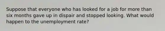 Suppose that everyone who has looked for a job for <a href='https://www.questionai.com/knowledge/keWHlEPx42-more-than' class='anchor-knowledge'>more than</a> six months gave up in dispair and stopped looking. What would happen to the <a href='https://www.questionai.com/knowledge/kh7PJ5HsOk-unemployment-rate' class='anchor-knowledge'>unemployment rate</a>?