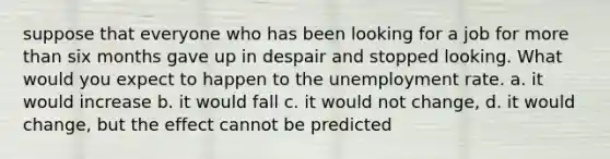 suppose that everyone who has been looking for a job for more than six months gave up in despair and stopped looking. What would you expect to happen to the unemployment rate. a. it would increase b. it would fall c. it would not change, d. it would change, but the effect cannot be predicted