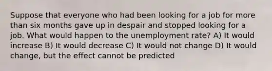 Suppose that everyone who had been looking for a job for more than six months gave up in despair and stopped looking for a job. What would happen to the unemployment rate? A) It would increase B) It would decrease C) It would not change D) It would change, but the effect cannot be predicted