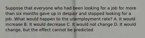 Suppose that everyone who had been looking for a job for more than six months gave up in despair and stopped looking for a job. What would happen to the unemployment rate? A. It would increase B. It would decrease C. It would not change D. It would change, but the effect cannot be predicted