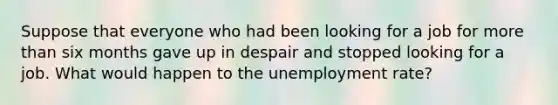 Suppose that everyone who had been looking for a job for more than six months gave up in despair and stopped looking for a job. What would happen to the unemployment rate?