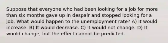 Suppose that everyone who had been looking for a job for <a href='https://www.questionai.com/knowledge/keWHlEPx42-more-than' class='anchor-knowledge'>more than</a> six months gave up in despair and stopped looking for a job. What would happen to the <a href='https://www.questionai.com/knowledge/kh7PJ5HsOk-unemployment-rate' class='anchor-knowledge'>unemployment rate</a>? A) It would increase. B) It would decrease. C) It would not change. D) It would change, but the effect cannot be predicted.