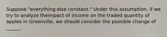 Suppose "everything else constant." Under this assumption, if we try to analyze theimpact of income on the traded quantity of apples in Greenville, we should consider the possible change of ______.