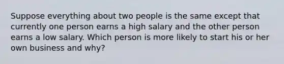 Suppose everything about two people is the same except that currently one person earns a high salary and the other person earns a low salary. Which person is more likely to start his or her own business and why?