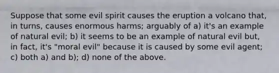 Suppose that some evil spirit causes the eruption a volcano that, in turns, causes enormous harms; arguably of a) it's an example of natural evil; b) it seems to be an example of natural evil but, in fact, it's "moral evil" because it is caused by some evil agent; c) both a) and b); d) none of the above.